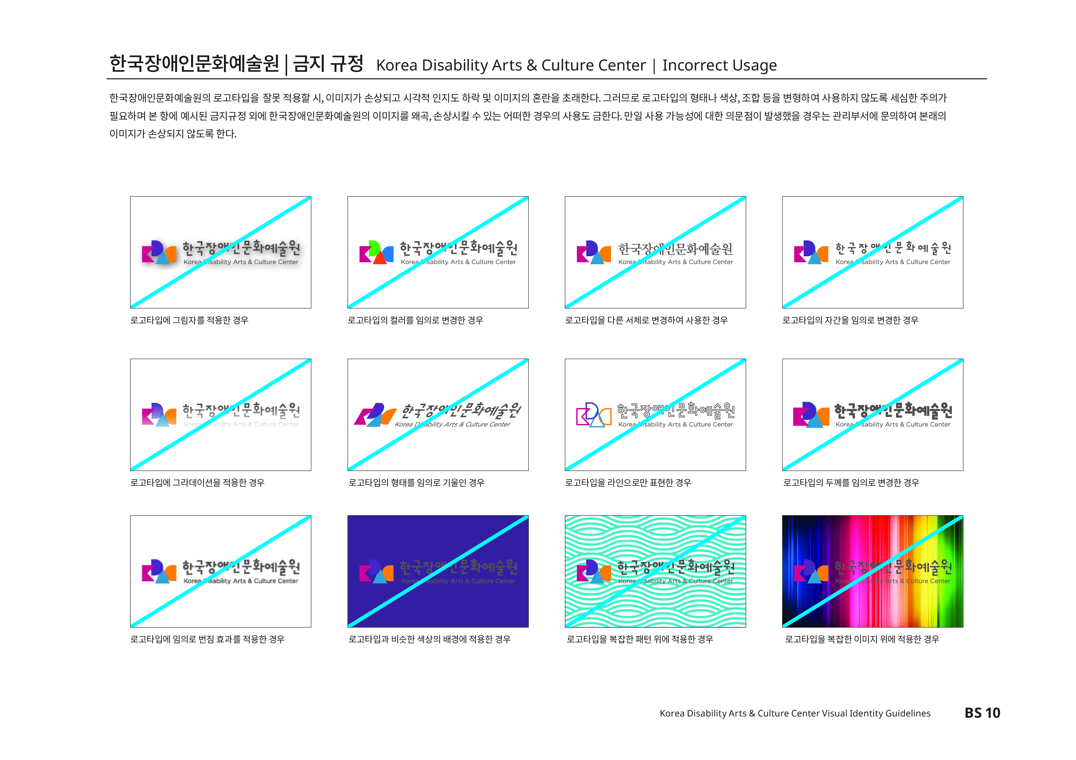 한국장애인문화예술원|금지 규정 Korea Disability Atrs & Culture Center | Incorrect Usage 한국장애인문화예술원의 로고타입을 잘못 적용할 시, 이미지가 손상되고 시각적 인지도 하락 및 이미지의 혼란을 초래한다. 그러므로 로고타입의 형태나 색상,조합 등을 변형하여 사용하지 않도록 세심한 주의가 필요하며 본 항에 예시된 금지규정 외에 한국장애인문화예술원의 이미지를 왜곡,손상시킬 수 있는 어떠한 경우의 사용도 금한다.만일 사용 가능성에 대한 의문점이 발생했을 경우는 관리부서에 문의하여 본래의 이미지가 손상되지 않도록 한다.